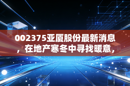 002375亚厦股份最新消息,在地产寒冬中寻找暖意,深度剖析装修龙头的破局与隐忧