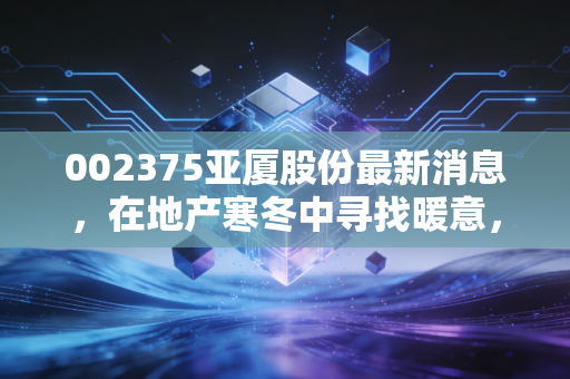 002375亚厦股份最新消息,在地产寒冬中寻找暖意,深度剖析装修龙头的破局与隐忧