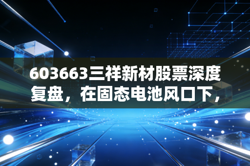 603663三祥新材股票深度复盘，在固态电池风口下，它是真正的黑马还是昙花一现？