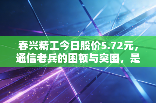 春兴精工今日股价5.72元，通信老兵的困顿与突围，是陷阱还是黄金坑？