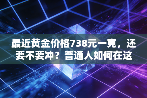最近黄金价格738元一克，还要不要冲？普通人如何在这场黄金狂热中守住钱包
