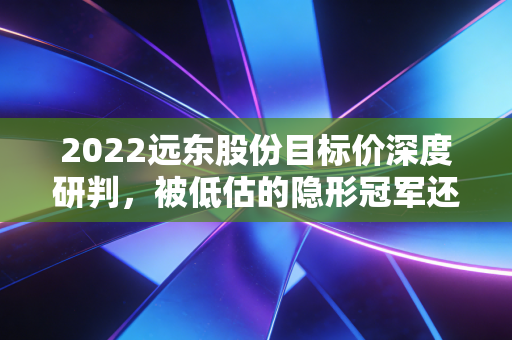 2022远东股份目标价深度研判，被低估的隐形冠军还是即将起飞的储能黑马？