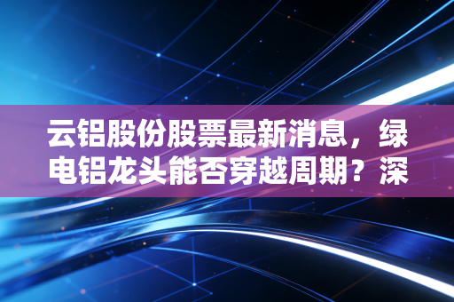 云铝股份股票最新消息,绿电铝龙头能否穿越周期?深度解析与投资思考
