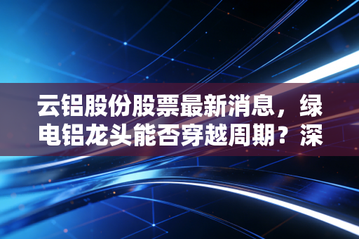 云铝股份股票最新消息，绿电铝龙头能否穿越周期？深度解析与投资思考