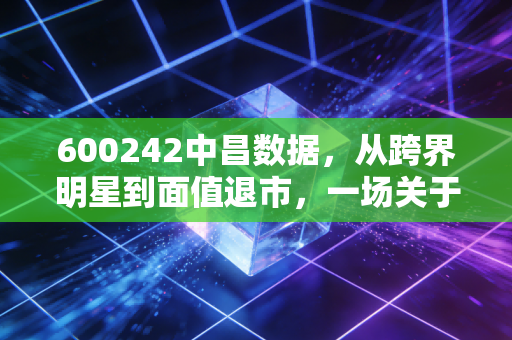 600242中昌数据，从跨界明星到面值退市，一场关于A股投机泡沫的深刻反思