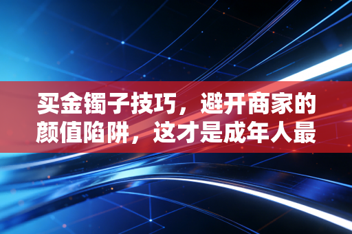 买金镯子技巧，避开商家的颜值陷阱，这才是成年人最顶级的理财智慧