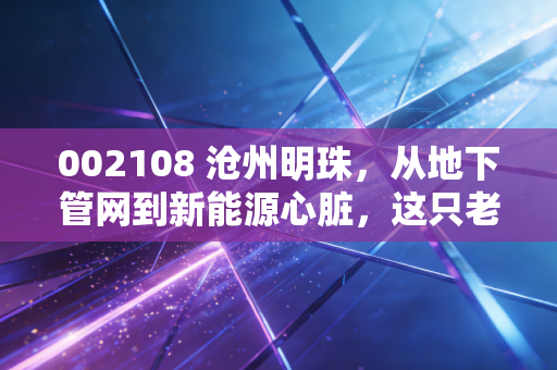 002108 沧州明珠，从地下管网到新能源心脏，这只老牌还能再亮一次吗？