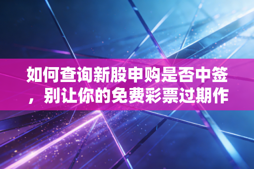如何查询新股申购是否中签,别让你的免费彩票过期作废,手把手教你查中签与缴款全攻略