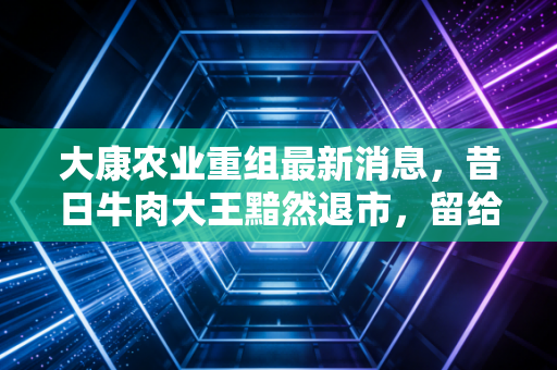 大康农业重组最新消息，昔日牛肉大王黯然退市，留给投资者的一地鸡毛与深刻反思