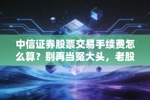 中信证券股票交易手续费怎么算?别再当冤大头,老股民带你精明交易
