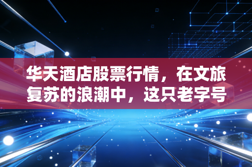 华天酒店股票行情,在文旅复苏的浪潮中,这只老字号能否迎来真正的春天?