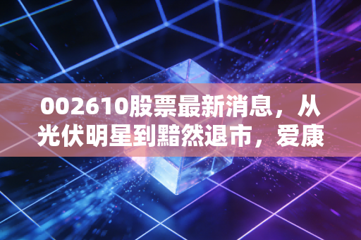 002610股票最新消息，从光伏明星到黯然退市，爱康科技的至暗时刻给我们的深刻警示