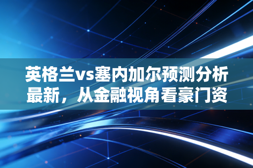 英格兰vs塞内加尔预测分析最新，从金融视角看豪门资产与潜力成长股的博弈