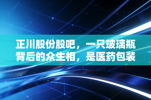 正川股份股吧,一只玻璃瓶背后的众生相,是医药包装的黄金时代还是情绪的过山车?