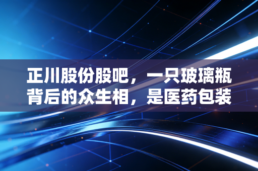 正川股份股吧，一只玻璃瓶背后的众生相，是医药包装的黄金时代还是情绪的过山车？