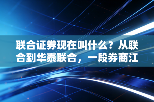 联合证券现在叫什么？从联合到华泰联合，一段券商江湖的并购史诗