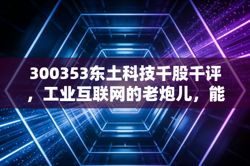 300353东土科技千股千评,工业互联网的老炮儿,能否在AI时代再战江湖?