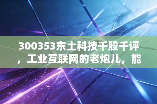300353东土科技千股千评，工业互联网的老炮儿，能否在AI时代再战江湖？