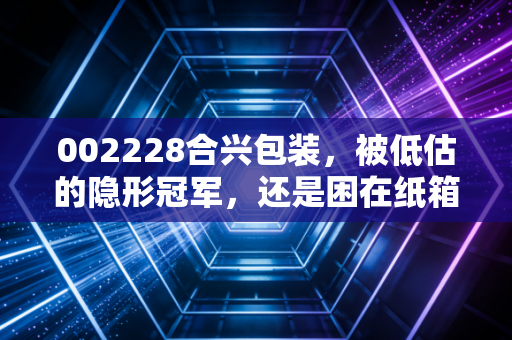 002228合兴包装，被低估的隐形冠军，还是困在纸箱里的平庸玩家？