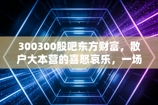 300300股吧东方财富，散户大本营的喜怒哀乐，一场关于信仰与博弈的深度复盘