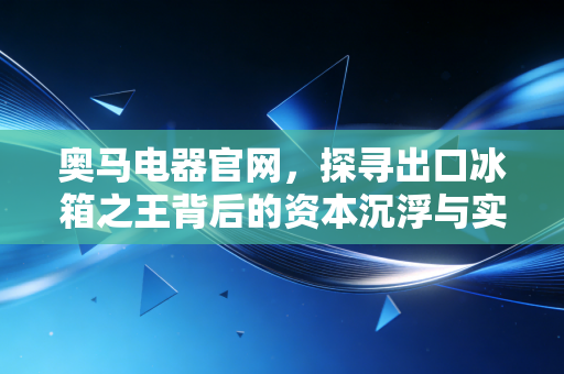 奥马电器官网,探寻出口冰箱之王背后的资本沉浮与实业回归