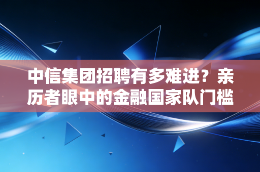 中信集团招聘有多难进？亲历者眼中的金融国家队门槛与真相