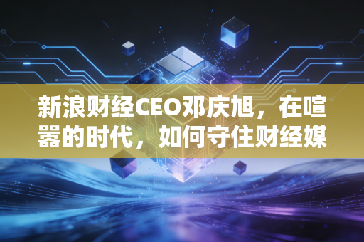 新浪财经CEO邓庆旭,在喧嚣的时代,如何守住财经媒体的良心与底线?