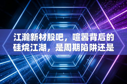 江瀚新材股吧，喧嚣背后的硅烷江湖，是周期陷阱还是价值洼地？