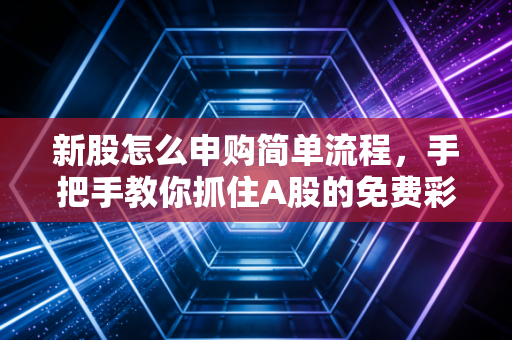 新股怎么申购简单流程，手把手教你抓住A股的免费彩票，别再让利润从指缝溜走