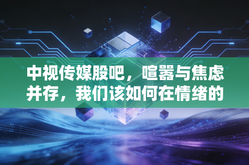 中视传媒股吧,喧嚣与焦虑并存,我们该如何在情绪的过山车中寻找投资真谛?