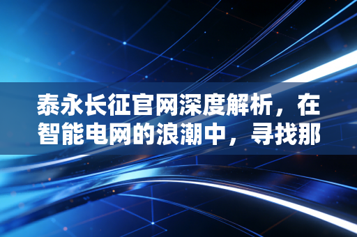 泰永长征官网深度解析，在智能电网的浪潮中，寻找那只隐形冠军的长期价值