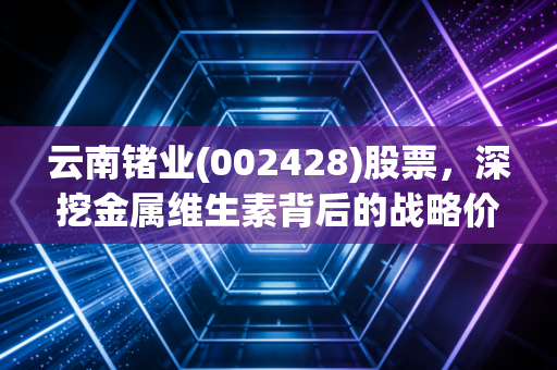 云南锗业(002428)股票，深挖金属维生素背后的战略价值与投资逻辑