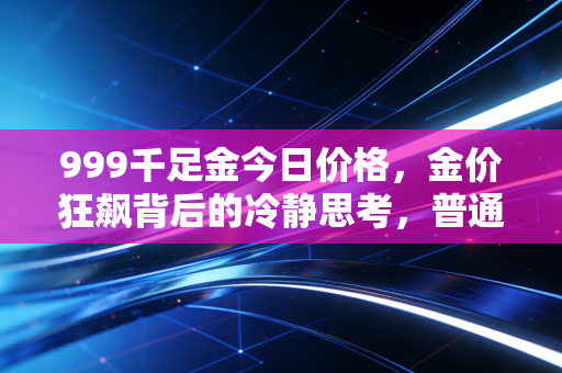 999千足金今日价格,金价狂飙背后的冷静思考,普通人还能上车吗?