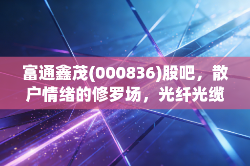 富通鑫茂(000836)股吧，散户情绪的修罗场，光纤光缆的春天还有多远？