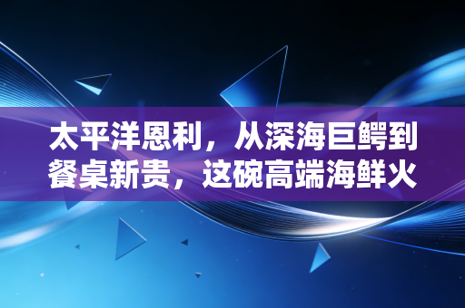 太平洋恩利，从深海巨鳄到餐桌新贵，这碗高端海鲜火锅到底还能热多久？