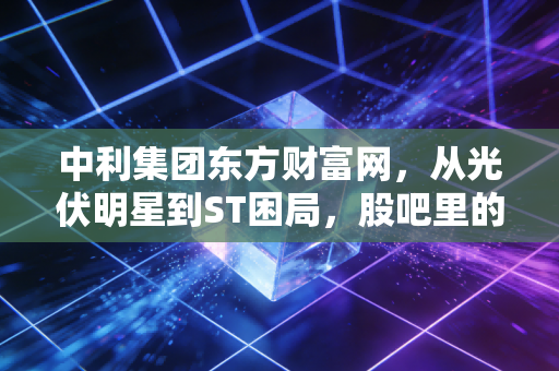 中利集团东方财富网，从光伏明星到ST困局，股吧里的悲欢离合与生存启示