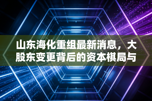 山东海化重组最新消息，大股东变更背后的资本棋局与纯碱周期的博弈