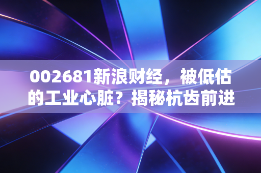 002681新浪财经,被低估的工业心脏?揭秘杭齿前进如何在风浪中寻找新航道