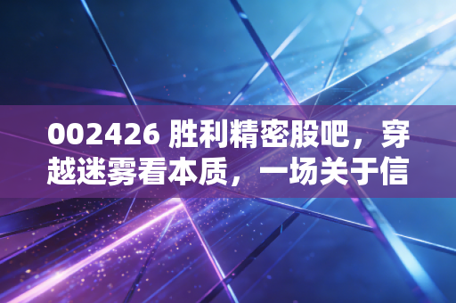 002426 胜利精密股吧，穿越迷雾看本质，一场关于信任重建的投资修行