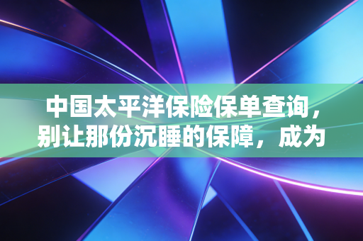 中国太平洋保险保单查询,别让那份沉睡的保障,成为你遗忘的隐形财富