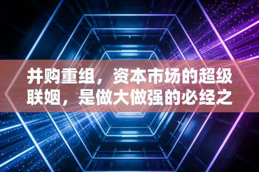 并购重组，资本市场的超级联姻，是做大做强的必经之路还是吞噬财富的黑洞？