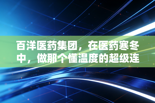 百洋医药集团,在医药寒冬中,做那个懂温度的超级连接器