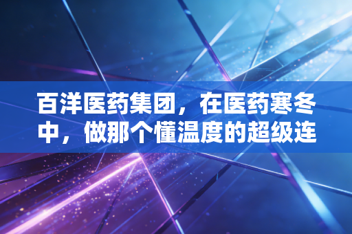 百洋医药集团,在医药寒冬中,做那个懂温度的超级连接器
