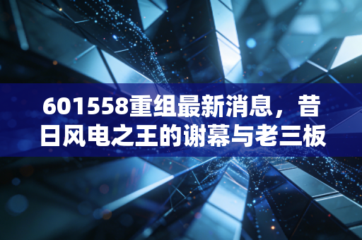 601558重组最新消息,昔日风电之王的谢幕与老三板的沉寂思考