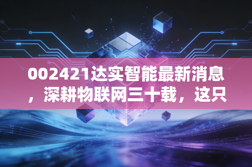 002421达实智能最新消息,深耕物联网三十载,这只智慧城市老兵还能打吗?