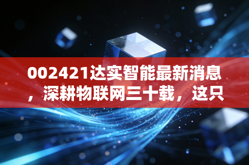 002421达实智能最新消息，深耕物联网三十载，这只智慧城市老兵还能打吗？