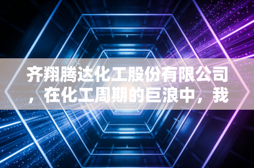 齐翔腾达化工股份有限公司，在化工周期的巨浪中，我们该如何读懂这家隐形冠军的进击与隐忧？