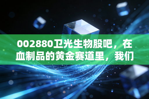 002880卫光生物股吧,在血制品的黄金赛道里,我们该如何看待这只深圳老牌国企?