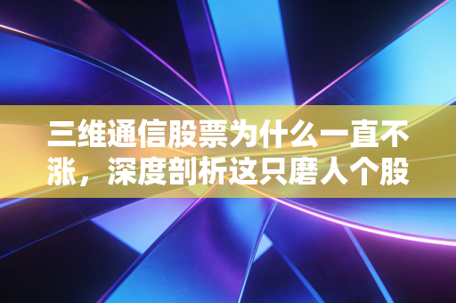 三维通信股票为什么一直不涨，深度剖析这只磨人个股背后的逻辑与困局