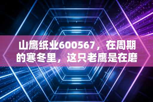山鹰纸业600567,在周期的寒冬里,这只老鹰是在磨爪还是在冬眠?